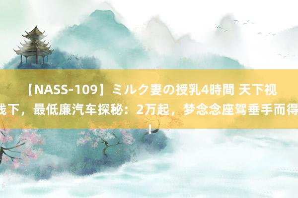 【NASS-109】ミルク妻の授乳4時間 天下视线下，最低廉汽车探秘：2万起，梦念念座驾垂手而得！