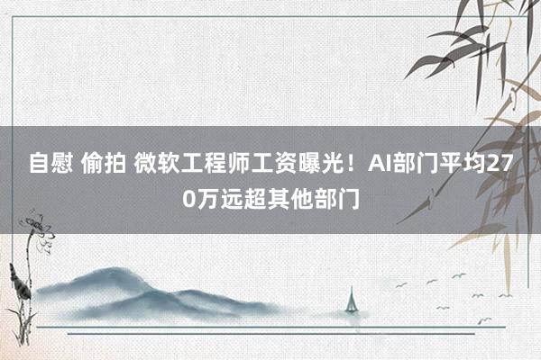 自慰 偷拍 微软工程师工资曝光！AI部门平均270万远超其他部门