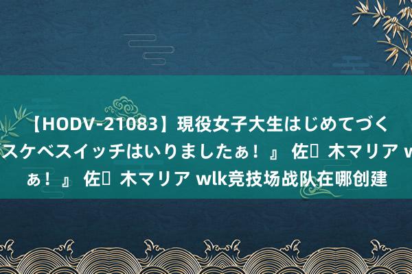 【HODV-21083】現役女子大生はじめてづくしのセックス 『私のドスケベスイッチはいりましたぁ！』 佐々木マリア wlk竞技场战队在哪创建