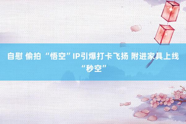 自慰 偷拍 “悟空”IP引爆打卡飞扬 附进家具上线“秒空”