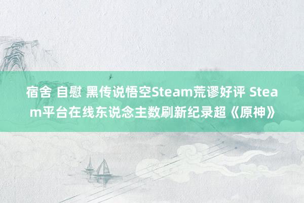 宿舍 自慰 黑传说悟空Steam荒谬好评 Steam平台在线东说念主数刷新纪录超《原神》