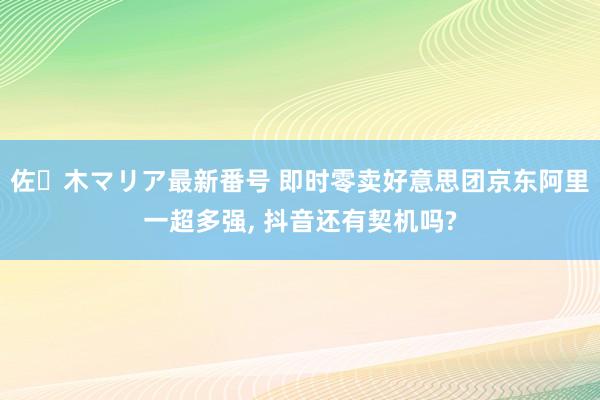 佐々木マリア最新番号 即时零卖好意思团京东阿里一超多强, 抖音还有契机吗?