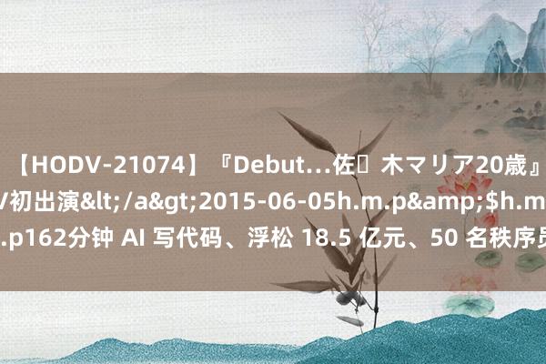 【HODV-21074】『Debut…佐々木マリア20歳』 現役女子大生AV初出演</a>2015-06-05h.m.p&$h.m.p162分钟 AI 写代码、浮松 18.5 亿元、50 名秩序员干一天镌汰至几个小时