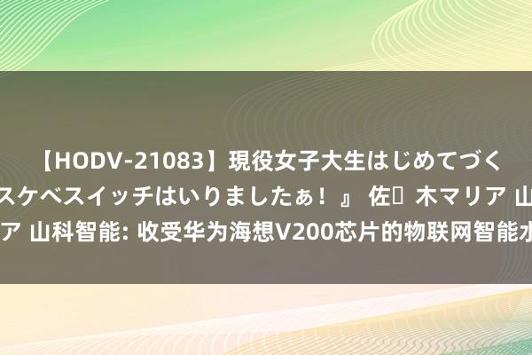 【HODV-21083】現役女子大生はじめてづくしのセックス 『私のドスケベスイッチはいりましたぁ！』 佐々木マリア 山科智能: 收受华为海想V200芯片的物联网智能水表系统已运行量产