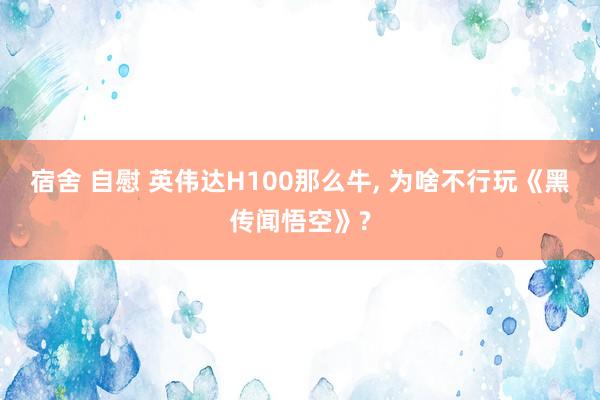 宿舍 自慰 英伟达H100那么牛, 为啥不行玩《黑传闻悟空》?