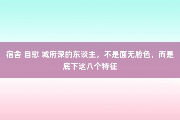 宿舍 自慰 城府深的东谈主，不是面无脸色，而是底下这八个特征