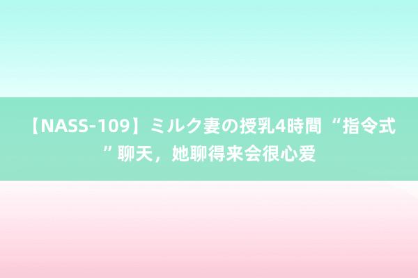 【NASS-109】ミルク妻の授乳4時間 “指令式”聊天，她聊得来会很心爱