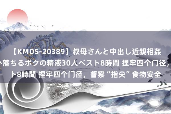 【KMDS-20389】叔母さんと中出し近親相姦 叔母さんの身体を伝い落ちるボクの精液30人ベスト8時間 捏牢四个门径，督察“指尖”食物安全