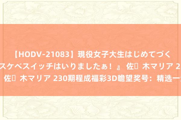 【HODV-21083】現役女子大生はじめてづくしのセックス 『私のドスケベスイッチはいりましたぁ！』 佐々木マリア 230期程成福彩3D瞻望奖号：精选一注参考