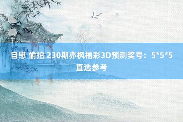 自慰 偷拍 230期亦枫福彩3D预测奖号：5*5*5直选参考