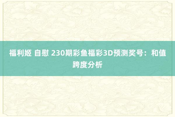 福利姬 自慰 230期彩鱼福彩3D预测奖号：和值跨度分析