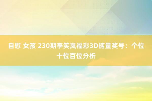 自慰 女孩 230期李笑岚福彩3D掂量奖号：个位十位百位分析